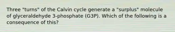 Three "turns" of the Calvin cycle generate a "surplus" molecule of glyceraldehyde 3-phosphate (G3P). Which of the following is a consequence of this?