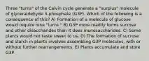 Three "turns" of the Calvin cycle generate a "surplus" molecule of glyceraldehyde 3-phosphate (G3P). Which of the following is a consequence of this? A) Formation of a molecule of glucose would require nine "turns." B) G3P more readily forms sucrose and other disaccharides than it does monosaccharides. C) Some plants would not taste sweet to us. D) The formation of sucrose and starch in plants involves assembling G3P molecules, with or without further rearrangements. E) Plants accumulate and store G3P.