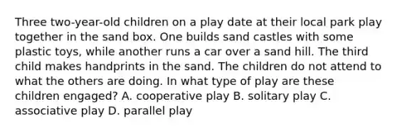 Three two-year-old children on a play date at their local park play together in the sand box. One builds sand castles with some plastic toys, while another runs a car over a sand hill. The third child makes handprints in the sand. The children do not attend to what the others are doing. In what type of play are these children engaged? A. cooperative play B. solitary play C. associative play D. parallel play