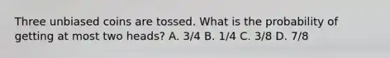 Three unbiased coins are tossed. What is the probability of getting at most two heads? A. 3/4 B. 1/4 C. 3/8 D. 7/8