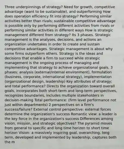 Three underpinnings of strategy? Need for growth, competitive advantage (want to be sustainable), and outperforming How does operation efficiency fit into strategy? Performing similar activities better than rivals; sustainable competitive advantage is possible only by performing different activities from rivals or performing similar activities in different ways How is strategic management different from strategy? Its 3 phases. Strategic management is the analyses, decisions, and actions an organization undertakes in order to create and sustain competitive advantages. Strategic management is about why some firms outperform others. Strategy is the ideas and decisions that enable a firm to succeed while strategic management is the ongoing process of managing and implementing that strategy to achieve organizational goals. 3 phases: analysis (external/internal environment), formulation (business, corporate, international strategy), implementation (organizational design, leadership) Key attributes of strategy; and total performance? Directs the organization toward overall goals, incorporates both short-term and long-term perspectives, recognizes boundaries, includes multiple stakeholders in decision-making Total performance: (firm level performance not just within departments) 2 perspectives on a firm's success/failure? External control perspective: external forces determine the organization's success Romantic view: a leader is the key force in the organization's success Differences among vision, mission, and strategic objectives? The pyramid moves from general to specific and long time horizon to short time horizon Vision: a massively inspiring goal, overarching, long term, developed and implemented by leadership, captures both the m