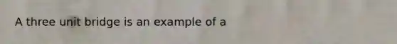 A three unit bridge is an example of a