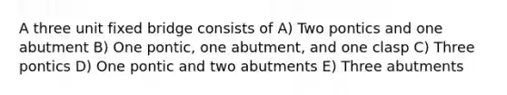 A three unit fixed bridge consists of A) Two pontics and one abutment B) One pontic, one abutment, and one clasp C) Three pontics D) One pontic and two abutments E) Three abutments