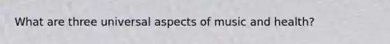 What are three universal aspects of music and health?
