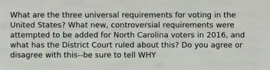 What are the three universal requirements for voting in the United States? What new, controversial requirements were attempted to be added for North Carolina voters in 2016, and what has the District Court ruled about this? Do you agree or disagree with this--be sure to tell WHY