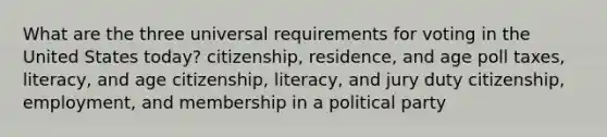 What are the three universal requirements for voting in the United States today? citizenship, residence, and age poll taxes, literacy, and age citizenship, literacy, and jury duty citizenship, employment, and membership in a political party