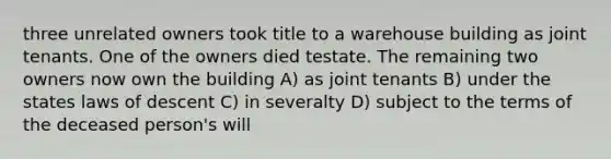 three unrelated owners took title to a warehouse building as joint tenants. One of the owners died testate. The remaining two owners now own the building A) as joint tenants B) under the states laws of descent C) in severalty D) subject to the terms of the deceased person's will