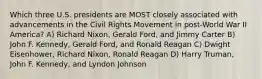 Which three U.S. presidents are MOST closely associated with advancements in the Civil Rights Movement in post-World War II America? A) Richard Nixon, Gerald Ford, and Jimmy Carter B) John F. Kennedy, Gerald Ford, and Ronald Reagan C) Dwight Eisenhower, Richard Nixon, Ronald Reagan D) Harry Truman, John F. Kennedy, and Lyndon Johnson