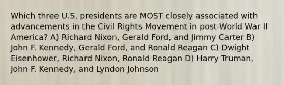 Which three U.S. presidents are MOST closely associated with advancements in the Civil Rights Movement in post-World War II America? A) Richard Nixon, Gerald Ford, and Jimmy Carter B) John F. Kennedy, Gerald Ford, and Ronald Reagan C) Dwight Eisenhower, Richard Nixon, Ronald Reagan D) Harry Truman, John F. Kennedy, and Lyndon Johnson