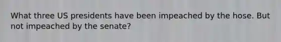What three US presidents have been impeached by the hose. But not impeached by the senate?