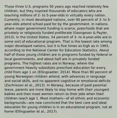 Those three U.S. programs 50 years ago reached relatively few children, but they inspired thousands of educators who are teaching millions of 2- to 5-year-olds in virtually every nation. Currently, in most developed nations, over 90 percent of 3- to 5-year-olds attend school paid for by the government. In nations where major government funding is scarce, preschools that are privately or religiously funded proliferate (Georgeson & Payler, 2013). In the United States, 54 percent of 3- to 4-year-olds are in some sort of educational program. That is the lowest rate among major developed nations, but it is five times as high as in 1965, according to the National Center for Education Statistics. About half of those young children are in programs funded by federal or local governments, and about half are in privately funded programs. The highest rates are in Norway, where the government heavily subsidizes preschool education for every child from age 1 on (Ellingsaeter, 2014). <a href='https://www.questionai.com/knowledge/keWHlEPx42-more-than' class='anchor-knowledge'>more than</a> 90 percent of young Norwegian children attend, with advances in language and social skills, and no apparent cognitive or emotional deficits (Zachrisson et al., 2013). In Norway, because of paid parental leave, parents are more likely to stay home with their youngest babies and then most women return to their jobs when their children reach age 1. Most mothers—of all ethnic and economic backgrounds—are now convinced that the best care and ideal education for young children is in an educational program, not at home (Ellingsaeter et al., 2017).