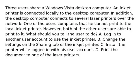 Three users share a Windows Vista desktop computer. An inkjet printer is connected locally to the desktop computer. In addition, the desktop computer connects to several laser printers over the network. One of the users complains that he cannot print to the local inkjet printer. However, both of the other users are able to print to it. What should you tell the user to do? A. Log in to another user account to use the inkjet printer. B. Change the settings on the Sharing tab of the inkjet printer. C. Install the printer while logged in with his user account. D. Print the document to one of the laser printers.