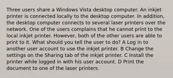 Three users share a Windows Vista desktop computer. An inkjet printer is connected locally to the desktop computer. In addition, the desktop computer connects to several laser printers over the network. One of the users complains that he cannot print to the local inkjet printer. However, both of the other users are able to print to it. What should you tell the user to do? A Log in to another user account to use the inkjet printer. B Change the settings on the Sharing tab of the inkjet printer. C Install the printer while logged in with his user account. D Print the document to one of the laser printers.