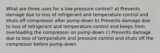 What are three uses for a low-pressure control? a) Prevents damage due to loss of refrigerant and temperature control and shuts off compressor after pump-down b) Prevents damage due to loss of refrigerant and temperature control and keeps from overloading the compressor on pump-down c) Prevents damage due to loss of temperature and pressure control and shuts off the compressor before pump-down