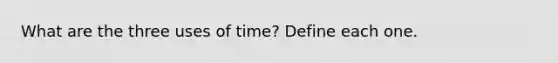 What are the three uses of time? Define each one.