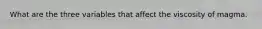 What are the three variables that affect the viscosity of magma.