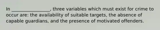 In _________________, three variables which must exist for crime to occur are: the availability of suitable targets, the absence of capable guardians, and the presence of motivated offenders.