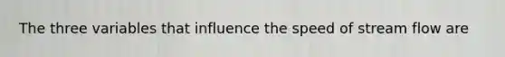 The three variables that influence the speed of stream flow are