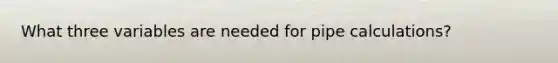 What three variables are needed for pipe calculations?