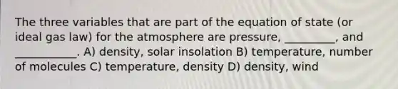 The three variables that are part of the equation of state (or ideal gas law) for the atmosphere are pressure, _________, and ___________. A) density, solar insolation B) temperature, number of molecules C) temperature, density D) density, wind