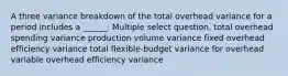 A three variance breakdown of the total overhead variance for a period includes a ______. Multiple select question. total overhead spending variance production volume variance fixed overhead efficiency variance total flexible-budget variance for overhead variable overhead efficiency variance