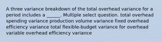 A three variance breakdown of the total overhead variance for a period includes a ______. Multiple select question. total overhead spending variance production volume variance fixed overhead efficiency variance total flexible-budget variance for overhead variable overhead efficiency variance