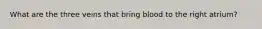 What are the three veins that bring blood to the right atrium?
