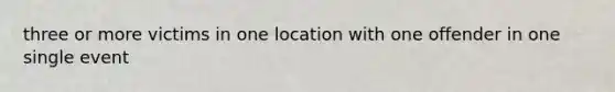 three or more victims in one location with one offender in one single event