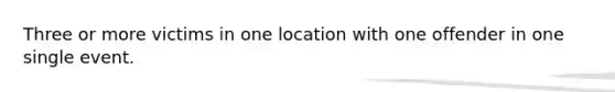 Three or more victims in one location with one offender in one single event.