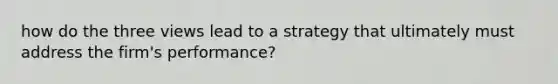 how do the three views lead to a strategy that ultimately must address the firm's performance?