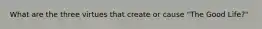 What are the three virtues that create or cause "The Good Life?"