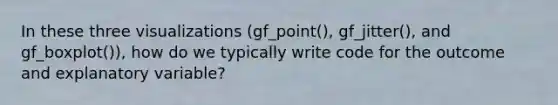 In these three visualizations (gf_point(), gf_jitter(), and gf_boxplot()), how do we typically write code for the outcome and explanatory variable?