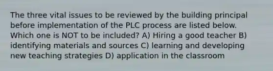 The three vital issues to be reviewed by the building principal before implementation of the PLC process are listed below. Which one is NOT to be included? A) Hiring a good teacher B) identifying materials and sources C) learning and developing new teaching strategies D) application in the classroom