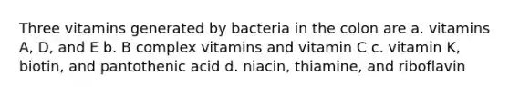 Three vitamins generated by bacteria in the colon are a. vitamins A, D, and E b. B complex vitamins and vitamin C c. vitamin K, biotin, and pantothenic acid d. niacin, thiamine, and riboflavin