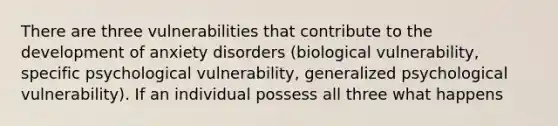 There are three vulnerabilities that contribute to the development of anxiety disorders (biological vulnerability, specific psychological vulnerability, generalized psychological vulnerability). If an individual possess all three what happens