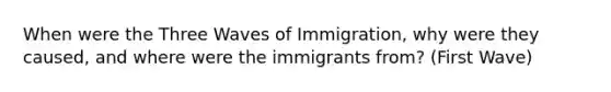 When were the Three Waves of Immigration, why were they caused, and where were the immigrants from? (First Wave)