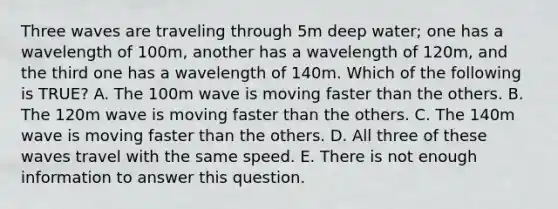 Three waves are traveling through 5m deep water; one has a wavelength of 100m, another has a wavelength of 120m, and the third one has a wavelength of 140m. Which of the following is TRUE? A. The 100m wave is moving faster than the others. B. The 120m wave is moving faster than the others. C. The 140m wave is moving faster than the others. D. All three of these waves travel with the same speed. E. There is not enough information to answer this question.