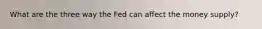 What are the three way the Fed can affect the money supply?