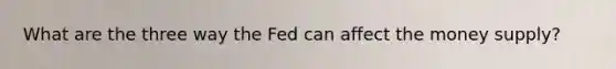 What are the three way the Fed can affect the money supply?