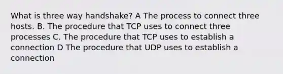 What is three way handshake? A The process to connect three hosts. B. The procedure that TCP uses to connect three processes C. The procedure that TCP uses to establish a connection D The procedure that UDP uses to establish a connection