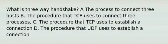 What is three way handshake? A The process to connect three hosts B. The procedure that TCP uses to connect three processes. C. The procedure that TCP uses to establish a connection D. The procedure that UDP uses to establish a conection