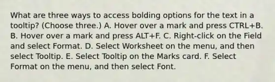 What are three ways to access bolding options for the text in a tooltip? (Choose three.) A. Hover over a mark and press CTRL+B. B. Hover over a mark and press ALT+F. C. Right-click on the Field and select Format. D. Select Worksheet on the menu, and then select Tooltip. E. Select Tooltip on the Marks card. F. Select Format on the menu, and then select Font.