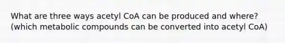 What are three ways acetyl CoA can be produced and where? (which metabolic compounds can be converted into acetyl CoA)