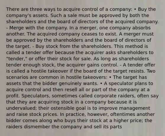 There are three ways to acquire control of a company: • Buy the company's assets. Such a sale must be approved by both the shareholders and the board of directors of the acquired company. - Merge with the company. In a merger, one company absorbs another. The acquired company ceases to exist. A merger must be approved by the shareholders and the board of directors of the target. - Buy stock from the shareholders. This method is called a tender offer because the acquirer asks shareholders to "tender," or offer their stock for sale. As long as shareholders tender enough stock, the acquirer gains control. - A tender offer is called a hostile takeover if the board of the target resists. Two scenarios are common in hostile takeovers: • The target has assets that the bidder genuinely wants. • A speculator plans to acquire control and then resell all or part of the company at a profit. Speculators, sometimes called corporate raiders, often say that they are acquiring stock in a company because it is undervalued; their ostensible goal is to improve management and raise stock prices. In practice, however, oftentimes another bidder comes along who buys their stock at a higher price; the raiders dismember the company and sell its parts