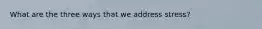 What are the three ways that we address stress?