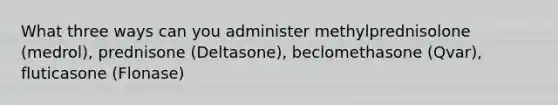 What three ways can you administer methylprednisolone (medrol), prednisone (Deltasone), beclomethasone (Qvar), fluticasone (Flonase)