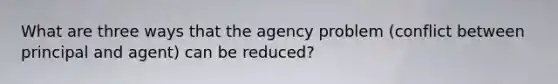 What are three ways that the agency problem (conflict between principal and agent) can be reduced?