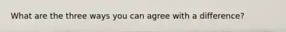 What are the three ways you can agree with a difference?