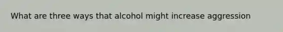 What are three ways that alcohol might increase aggression