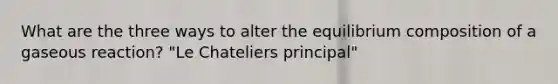 What are the three ways to alter the equilibrium composition of a gaseous reaction? "Le Chateliers principal"